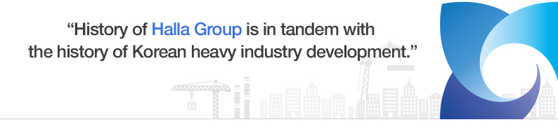 “History of Halla Group is
in tandem with the history of Korean
heavy industry development.”